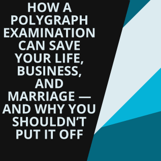 How a Polygraph Examination Can Save Your Life, Business, and Marriage — And Why You Shouldn’t Put It Off